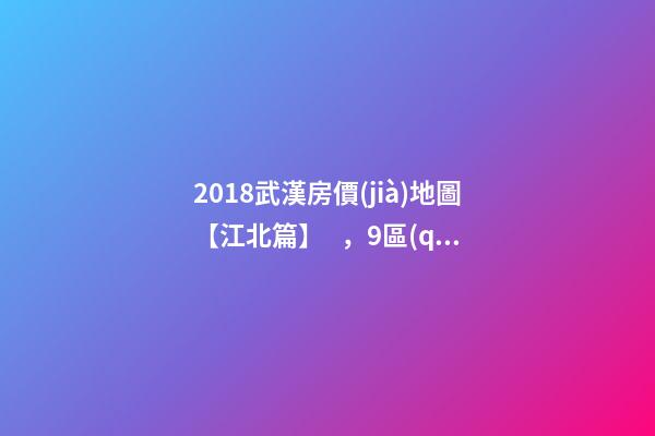 2018武漢房價(jià)地圖【江北篇】，9區(qū)28板塊1月最新房價(jià)